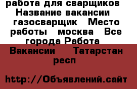 работа для сварщиков › Название вакансии ­ газосварщик › Место работы ­ москва - Все города Работа » Вакансии   . Татарстан респ.